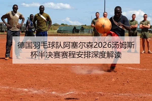 德国羽毛球队阿塞尔森2026汤姆斯杯半决赛赛程安排深度解读